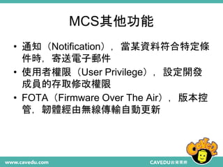 MCS其他功能
• 通知（Notification），當某資料符合特定條
件時，寄送電子郵件
• 使用者權限（User Privilege），設定開發
成員的存取修改權限
• FOTA（Firmware Over The Air），版本控
管，...