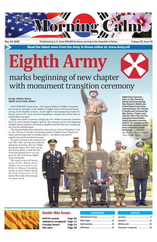 May 12, 2017 Volume 17, lssue 15Published by U.S. Army IMCOM for those serving in the Republic of Korea
Read the latest news from the Army in Korea online at: www.Army.mil
GARRISONS
USAG RED Cloud/Casey ……………………………… 4
USAG Yongsan ………………………………………… 10
USAG Humphreys ……………………………………… 18
USAG Daegu …………………………………………… 24
Inside this Issue:
KATUSA awards	 Page 04
Volunteers recognized	 Page 13
Everyday heroes	 Page 24
One voice 	 Page 30
EXTRAS
Jeju island…………………………………………………… 6
Spring fest ……………………………………………… 16
ABC News visit ………………………………………… 20
Preparing for emergencies ……………………… 26
marks beginning of new chapter
with monument transition ceremony
Eighth Army
By Sgt. William Brown
Eighth Army Public Affairs
USAG YONGSAN, South Korea – The General Walton H. Walker monument
has served as a reminder to the Soldiers of Eighth Army of their proud history
serving in the Republic of Korea. As the Eighth Army headquarters makes its
historic move to U.S. Army Garrison-Humphreys, a familiar face will be there to
remind them onceagain.
Eighth Army held a ceremony marking the Gen. Walker monument transition
from U.S. Army Garrison Yongsan, April 25. The ceremony served as the beginning
of Eighth Army’s transition and stands as tangible proof that after years of planning,
the move hasofficially begun.
“The General Walkerstatue relocation underscoresour move to Humphreys,” said
Lt. Gen. Thomas S. Vandal, commanding general of Eighth Army. “Despite the
statue itself moving, make no mistake about it – our alliance and spirit of
togetherness remain ironclad and strong.”
The guest of honor at the ceremony was
Gen. (Ret.) Paik, Sun-Yup, who holds the
distinction of serving with Gen. Walker
during the Korean War. Paik was the
first Korean officer to hold the rank
of four-star general and in 2013 was
given the title of Honorary Eighth
Armycommander.
The nearly 10-foot-tall bronze
statue of Gen. Walton Harris
Walker was donated by the
ROK-U.S. Alliance Friendship
Society to honor Walker during
the 60th anniversary of the
Korean War nearlysevenyearsago
on 23 June 2010. x
EighthArmycommand
team,Lt.Gen.ThomasS.
VandalandCommandSgt.
Maj.RichardE.Merritt,and
UnitedStatesForcesKorea
commandteam,Gen.Vincent
K.BrooksandCommandSgt.
Maj.StevenL.Payton,pose
withGen.(Ret.)Paik,Sun-Yup
duringtheGeneralWalker
Statuerelocationceremony,
April25.Theceremonyserved
asthebeginningoftheEighth
Army’stransitiontoUSAG-
Humphreys. — Photo by
Sgt. William Brown, Eighth
Army Public Affairs
 