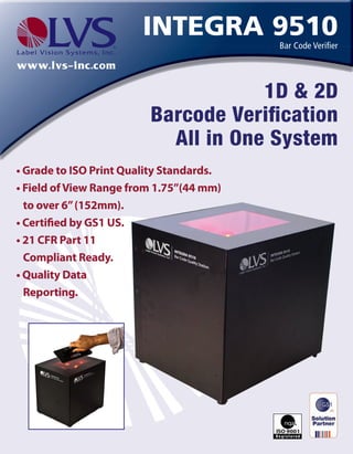 www.lvs-inc.com
Integra 9510
Bar Code Verifier
1D & 2D
Barcode Verification
All in One System
• Grade to ISO Print Quality Standards.
• Field ofView Range from 3”(76mm)
to over 6”(152mm).
• Certified by GS1 US.
• 21 CFR Part 11
Compliant Ready.
www.lvs-inc.com
Integra 9510
Bar Code Verifier
1D & 2D
Barcode Verification
All in One System
• Grade to ISO Print Quality Standards.
• Field ofView Range from 3”(76mm)
to over 6”(152mm).
• Certified by GS1 US.
• 21 CFR Part 11
Compliant Ready.
www.lvs-inc.com
Integra 9510
Bar Code Verifier
1D & 2D
Barcode Verification
All in One System
• Grade to ISO Print Quality Standards.
• Field ofView Range from 3”(76mm)
to over 6”(152mm).
• Certified by GS1 US.
• 21 CFR Part 11
Compliant Ready.
www.lvs-inc.com
Integra 9510Bar Code Verifier
1D & 2D
Barcode Verification
All in One System
• Grade to ISO Print Quality Standards.
• Field ofView Range from 3”(76mm)
to over 6”(152mm).
• Certified by GS1 US.
• 21 CFR Part 11
Compliant Ready.
www.lvs-inc.com
Integra 9510
Bar Code Verifier
1D & 2D
Barcode Verification
All in One System
• Grade to ISO Print Quality Standards.
• Field ofView Range from 3”(76mm)
to over 6”(152mm).
• Certified by GS1 US.
• 21 CFR Part 11
Compliant Ready.
 