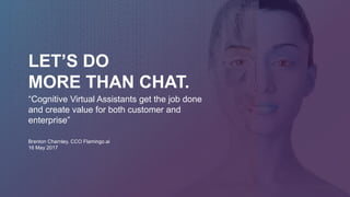 LET’S DO
MORE THAN CHAT.
Brenton Charnley, CCO Flamingo.ai
16 May 2017
“Cognitive Virtual Assistants get the job done
and create value for both customer and
enterprise”
 