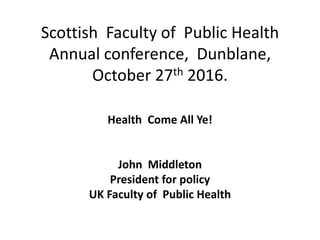 Scottish Faculty of Public Health
Annual conference, Dunblane,
October 27th 2016.
Health Come All Ye!
John Middleton
President for policy
UK Faculty of Public Health
 