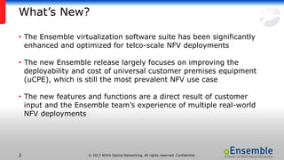 © 2017 ADVA Optical Networking. All rights reserved. Confidential.22
What’s New?
• The Ensemble virtualization software suite has been significantly
enhanced and optimized for telco-scale NFV deployments
• The new Ensemble release largely focuses on improving the
deployability and cost of universal customer premises equipment
(uCPE), which is still the most prevalent NFV use case
• The new features and functions are a direct result of customer
input and the Ensemble team’s experience of multiple real-world
NFV deployments
 