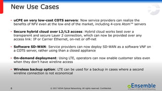© 2017 ADVA Optical Networking. All rights reserved. Confidential.66
New Use Cases
• uCPE on very low-cost COTS servers: Now service providers can realize the
benefits of NFV even at the low end of the market, including 4-core Atom™ servers
• Secure hybrid cloud over L2/L3 access: Hybrid cloud works best over a
transparent and secure Layer 2 connection, which can now be provided over any
access link: IP or Carrier Ethernet, on-net or off-net
• Software SD-WAN: Service providers can now deploy SD-WAN as a software VNF on
a COTS server, rather using than a closed appliance
• On-demand deployment: Using LTE, operators can now enable customer sites even
when they don’t have wireline access
• Wireless backup option: LTE can be used for a backup in cases where a second
wireline connection is not economical
 