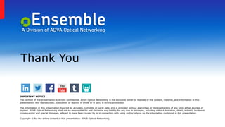 Thank You
IMPORTANT NOTICE
The content of this presentation is strictly confidential. ADVA Optical Networking is the exclusive owner or licensee of the content, material, and information in this
presentation. Any reproduction, publication or reprint, in whole or in part, is strictly prohibited.
The information in this presentation may not be accurate, complete or up to date, and is provided without warranties or representations of any kind, either express or
implied. ADVA Optical Networking shall not be responsible for and disclaims any liability for any loss or damages, including without limitation, direct, indirect, incidental,
consequential and special damages, alleged to have been caused by or in connection with using and/or relying on the information contained in this presentation.
Copyright © for the entire content of this presentation: ADVA Optical Networking.
 