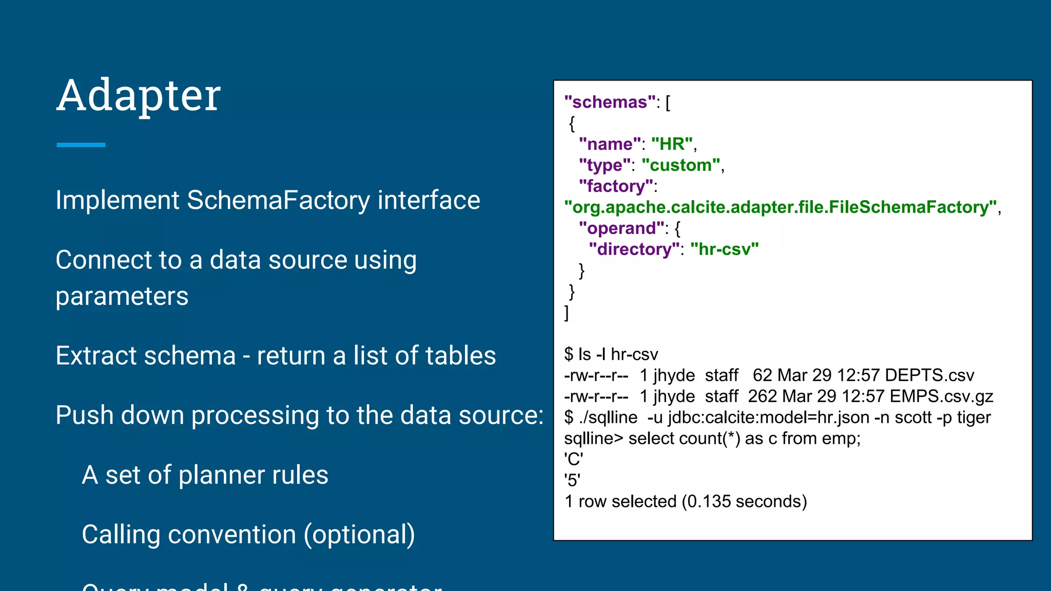 Adapter Implement SchemaFactory interface Connect to a data source using parameters Extract schema - return a list of tables Push down processing to the data source: A set of planner rules Calling convention (optional) "schemas": [ { "name": "HR", "type": "custom", "factory": "org.apache.calcite.adapter.file.FileSchemaFactory", "operand": { "directory": "hr-csv" } } ] $ ls -l hr-csv -rw-r--r-- 1 jhyde staff 62 Mar 29 12:57 DEPTS.csv -rw-r--r-- 1 jhyde staff 262 Mar 29 12:57 EMPS.csv.gz $ ./sqlline -u jdbc:calcite:model=hr.json -n scott -p tiger sqlline> select count(*) as c from emp; 'C' '5' 1 row selected (0.135 seconds) 