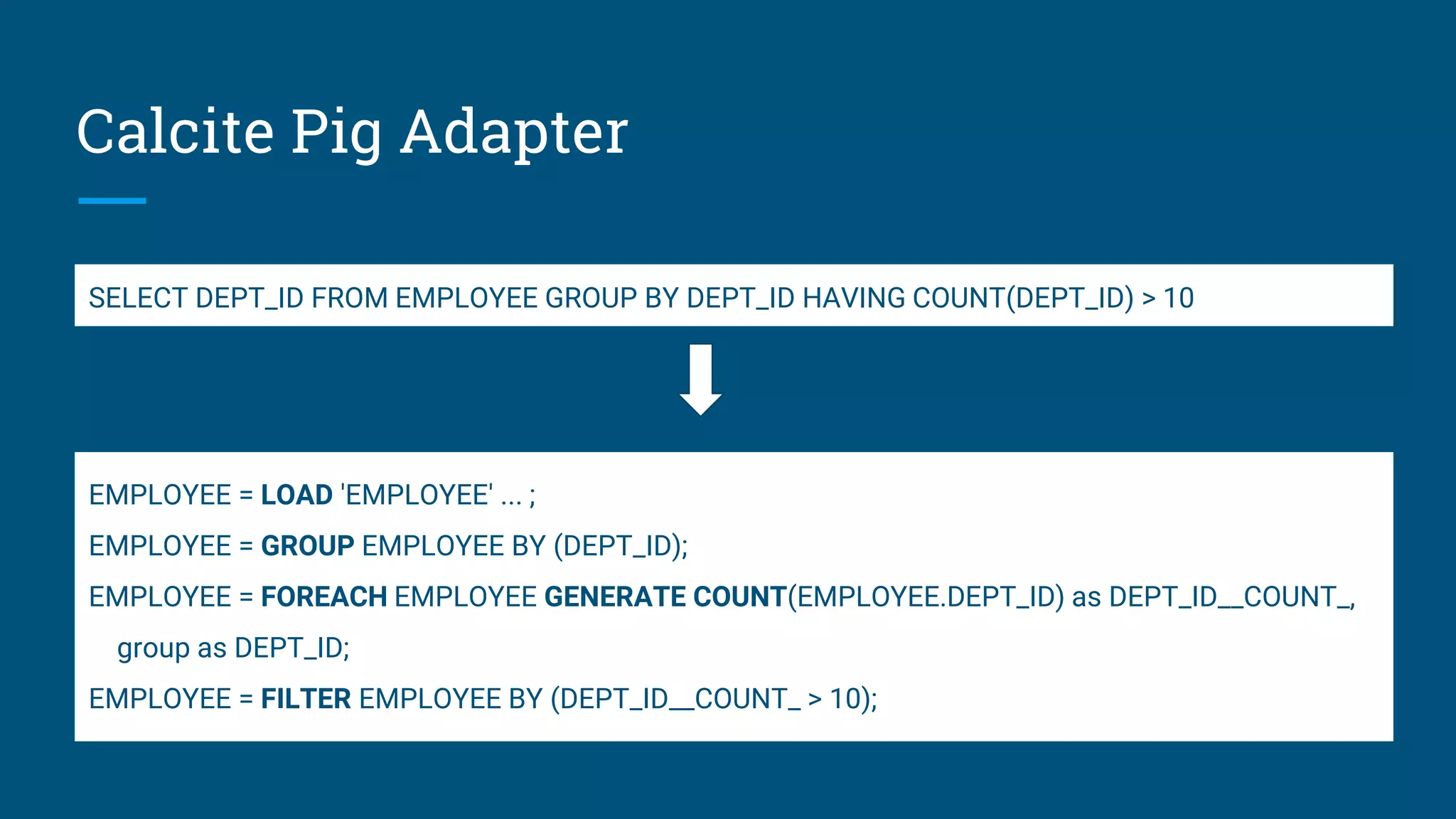 Calcite Pig Adapter EMPLOYEE = LOAD 'EMPLOYEE' ... ; EMPLOYEE = GROUP EMPLOYEE BY (DEPT_ID); EMPLOYEE = FOREACH EMPLOYEE GENERATE COUNT(EMPLOYEE.DEPT_ID) as DEPT_ID__COUNT_, group as DEPT_ID; EMPLOYEE = FILTER EMPLOYEE BY (DEPT_ID__COUNT_ > 10); SELECT DEPT_ID FROM EMPLOYEE GROUP BY DEPT_ID HAVING COUNT(DEPT_ID) > 10 