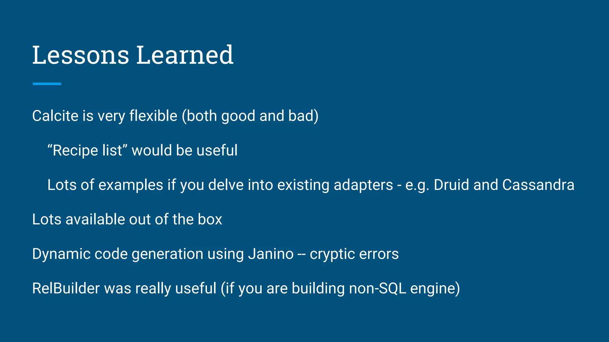 Lessons Learned Calcite is very flexible (both good and bad) “Recipe list” would be useful Lots of examples if you delve into existing adapters - e.g. Druid and Cassandra Lots available out of the box Dynamic code generation using Janino -- cryptic errors RelBuilder was really useful (if you are building non-SQL engine) 