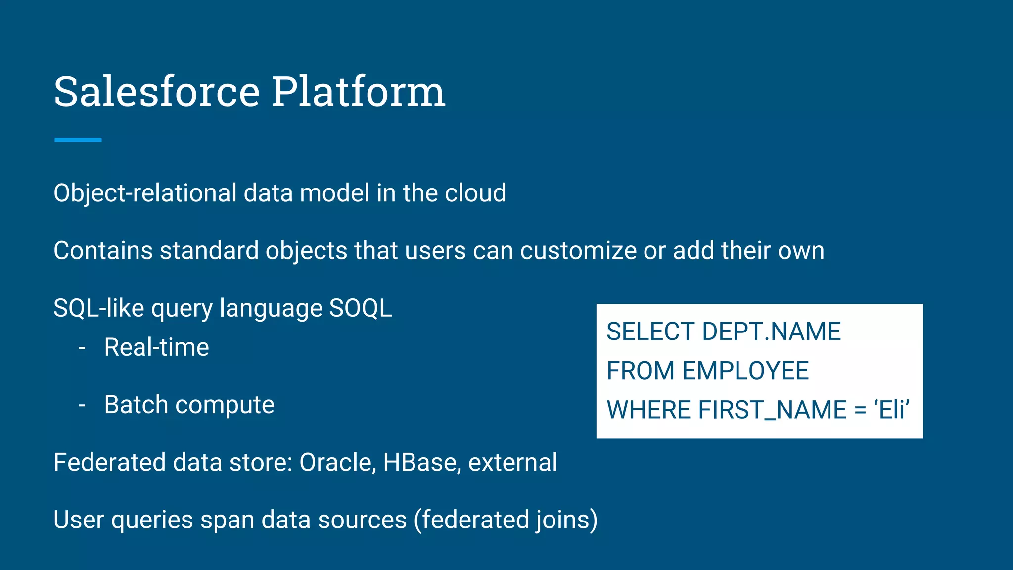 Salesforce Platform Object-relational data model in the cloud Contains standard objects that users can customize or add their own SQL-like query language SOQL - Real-time - Batch compute Federated data store: Oracle, HBase, external User queries span data sources (federated joins) SELECT DEPT.NAME FROM EMPLOYEE WHERE FIRST_NAME = ‘Eli’ 