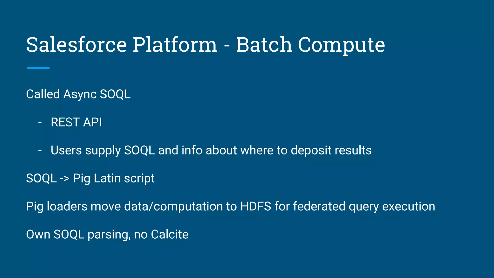 Salesforce Platform - Batch Compute Called Async SOQL - REST API - Users supply SOQL and info about where to deposit results SOQL -> Pig Latin script Pig loaders move data/computation to HDFS for federated query execution Own SOQL parsing, no Calcite 