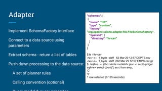 Adapter
Implement SchemaFactory interface
Connect to a data source using
parameters
Extract schema - return a list of tables
Push down processing to the data source:
A set of planner rules
Calling convention (optional)
"schemas": [
{
"name": "HR",
"type": "custom",
"factory":
"org.apache.calcite.adapter.file.FileSchemaFactory",
"operand": {
"directory": "hr-csv"
}
}
]
$ ls -l hr-csv
-rw-r--r-- 1 jhyde staff 62 Mar 29 12:57 DEPTS.csv
-rw-r--r-- 1 jhyde staff 262 Mar 29 12:57 EMPS.csv.gz
$ ./sqlline -u jdbc:calcite:model=hr.json -n scott -p tiger
sqlline> select count(*) as c from emp;
'C'
'5'
1 row selected (0.135 seconds)
 