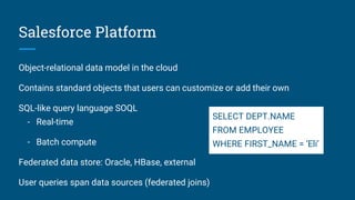 Salesforce Platform
Object-relational data model in the cloud
Contains standard objects that users can customize or add their own
SQL-like query language SOQL
- Real-time
- Batch compute
Federated data store: Oracle, HBase, external
User queries span data sources (federated joins)
SELECT DEPT.NAME
FROM EMPLOYEE
WHERE FIRST_NAME = ‘Eli’
 