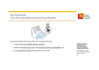 ■  Can we enable clinicians to take their therapy decisions:
□  Incorporating all available patient speciﬁcs,
□  Referencing latest lab results and worldwide medical knowledge, and
□  In an interactive manner during their ward round?
Our Motivation
Turn Precision Medicine Into Clinical Routine
Analyze Genomes:
A Federated In-
Memory Database
Computing Platform
2
Dr. Schapranow, Intel
Tech Talk at SAPPHIRE,
May 17, 2017
 