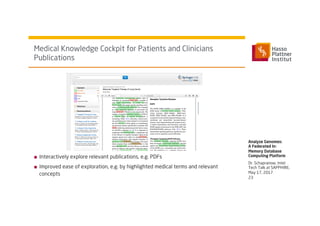 Dr. Schapranow, Intel
Tech Talk at SAPPHIRE,
May 17, 2017
■  Interactively explore relevant publications, e.g. PDFs
■  Improved ease of exploration, e.g. by highlighted medical terms and relevant
concepts
Medical Knowledge Cockpit for Patients and Clinicians
Publications
Analyze Genomes:
A Federated In-
Memory Database
Computing Platform
23
 