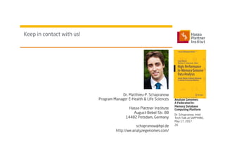 Keep in contact with us!
Dr. Schapranow, Intel
Tech Talk at SAPPHIRE,
May 17, 2017
Analyze Genomes:
A Federated In-
Memory Database
Computing Platform
26
Dr. Matthieu-P. Schapranow
Program Manager E-Health & Life Sciences
Hasso Plattner Institute
August-Bebel-Str. 88
14482 Potsdam, Germany
schapranow@hpi.de
http://we.analyzegenomes.com/
 