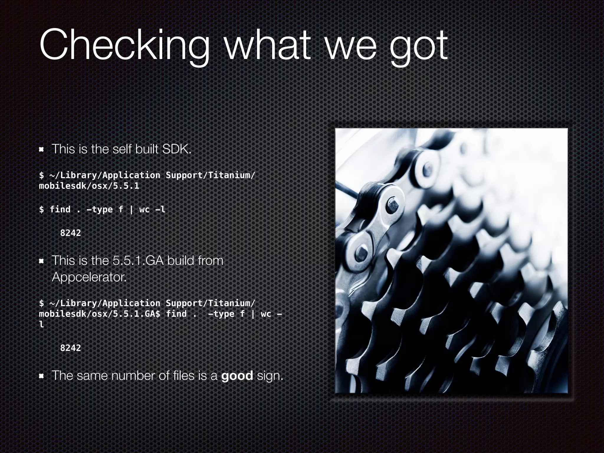 Checking what we got
This is the self built SDK.
$ ~/Library/Application Support/Titanium/
mobilesdk/osx/5.5.1
$ find . -type f | wc -l
8242
This is the 5.5.1.GA build from
Appcelerator.
$ ~/Library/Application Support/Titanium/
mobilesdk/osx/5.5.1.GA$ find . -type f | wc -
l
8242
The same number of ﬁles is a good sign.
 