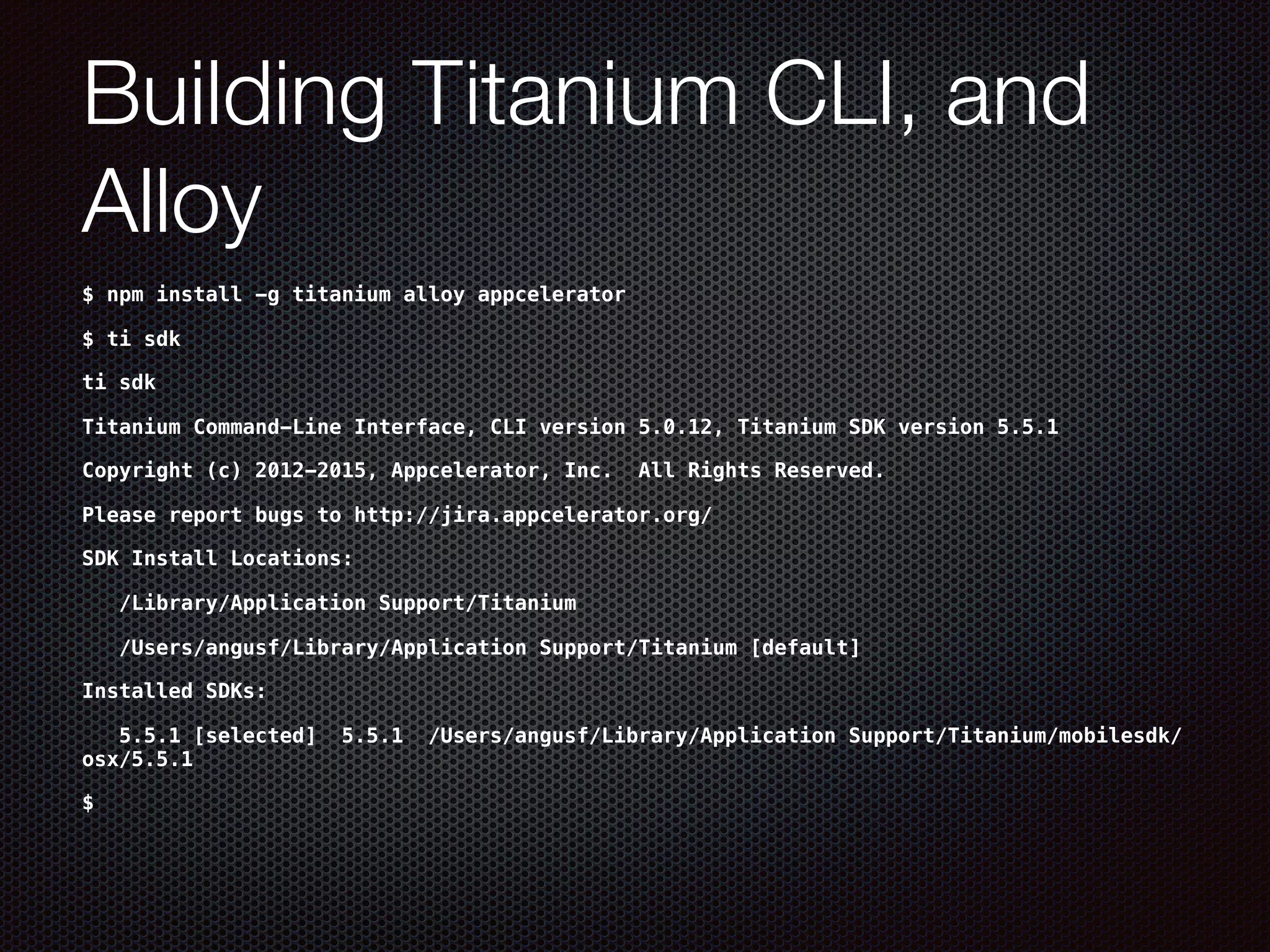 Building Titanium CLI, and
Alloy
$ npm install -g titanium alloy appcelerator
$ ti sdk
ti sdk
Titanium Command-Line Interface, CLI version 5.0.12, Titanium SDK version 5.5.1
Copyright (c) 2012-2015, Appcelerator, Inc. All Rights Reserved.
Please report bugs to http://jira.appcelerator.org/
SDK Install Locations:
/Library/Application Support/Titanium
/Users/angusf/Library/Application Support/Titanium [default]
Installed SDKs:
5.5.1 [selected] 5.5.1 /Users/angusf/Library/Application Support/Titanium/mobilesdk/
osx/5.5.1
$
 