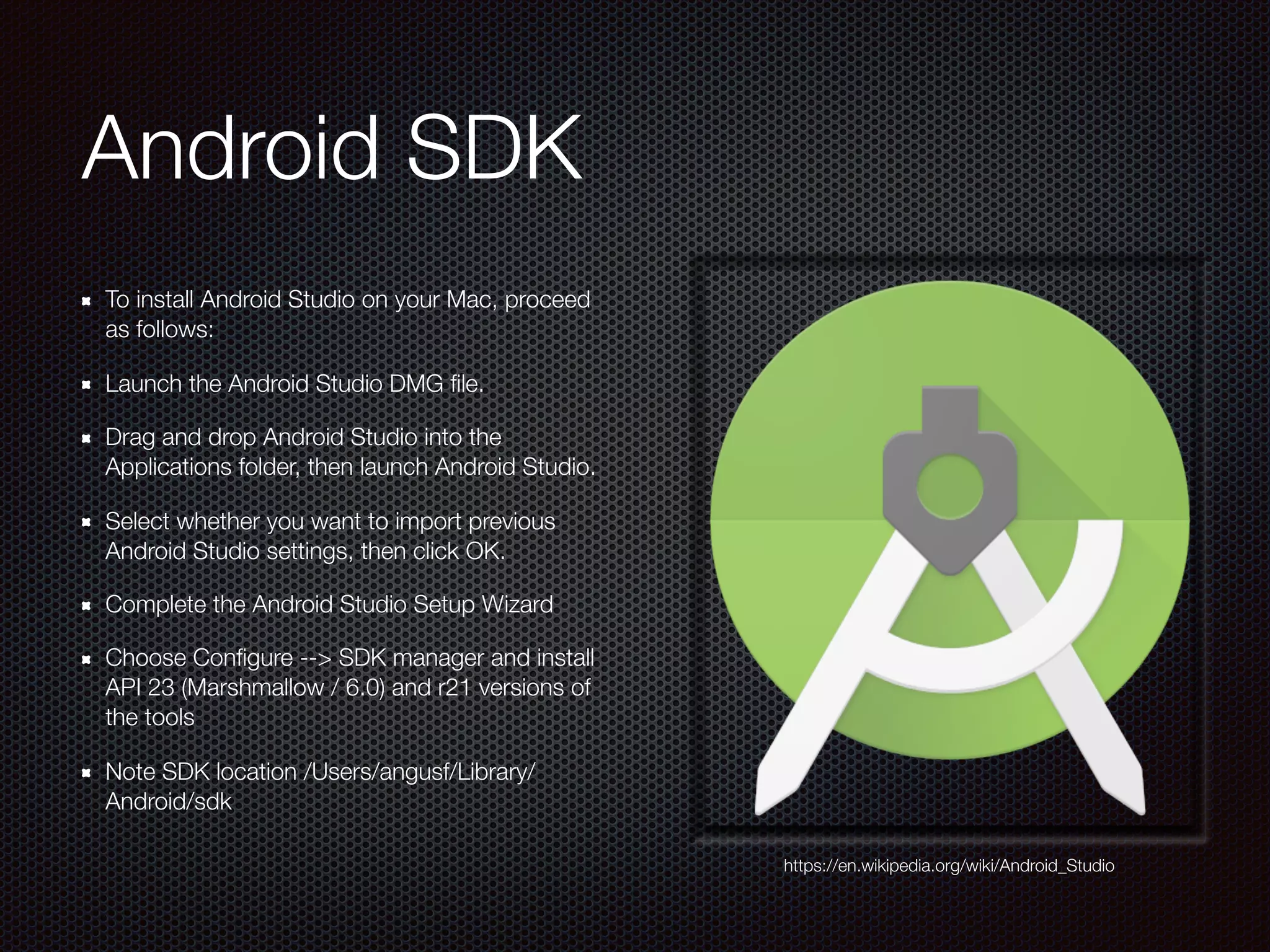 Android SDK
To install Android Studio on your Mac, proceed
as follows:
Launch the Android Studio DMG ﬁle.
Drag and drop Android Studio into the
Applications folder, then launch Android Studio.
Select whether you want to import previous
Android Studio settings, then click OK.
Complete the Android Studio Setup Wizard
Choose Conﬁgure --> SDK manager and install
API 23 (Marshmallow / 6.0) and r21 versions of
the tools
Note SDK location /Users/angusf/Library/
Android/sdk
https://en.wikipedia.org/wiki/Android_Studio
 