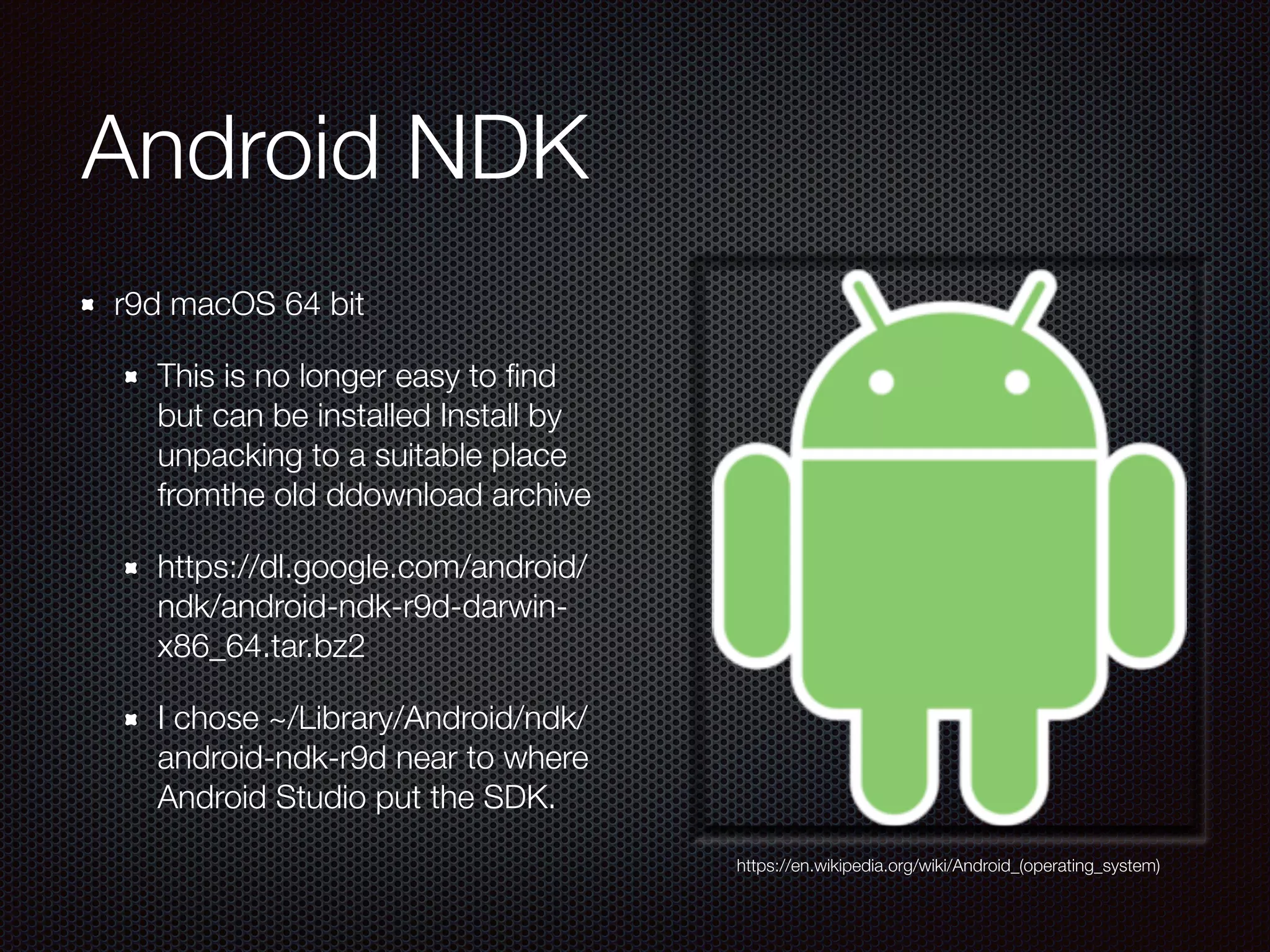 Android NDK
r9d macOS 64 bit
This is no longer easy to ﬁnd
but can be installed Install by
unpacking to a suitable place
fromthe old ddownload archive 
https://dl.google.com/android/
ndk/android-ndk-r9d-darwin-
x86_64.tar.bz2
I chose ~/Library/Android/ndk/
android-ndk-r9d near to where
Android Studio put the SDK.
https://en.wikipedia.org/wiki/Android_(operating_system)
 