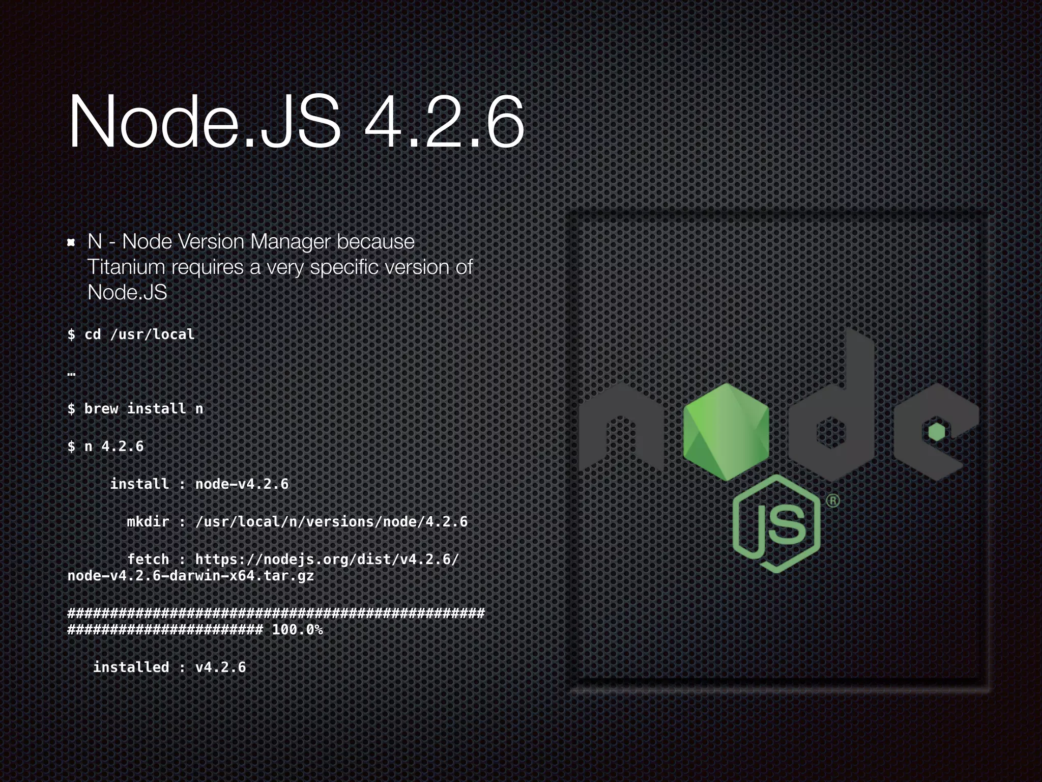 Node.JS 4.2.6
N - Node Version Manager because
Titanium requires a very speciﬁc version of
Node.JS
$ cd /usr/local
…
$ brew install n
$ n 4.2.6
     install : node-v4.2.6
       mkdir : /usr/local/n/versions/node/4.2.6
       fetch : https://nodejs.org/dist/v4.2.6/
node-v4.2.6-darwin-x64.tar.gz
#################################################
####################### 100.0%
   installed : v4.2.6
 