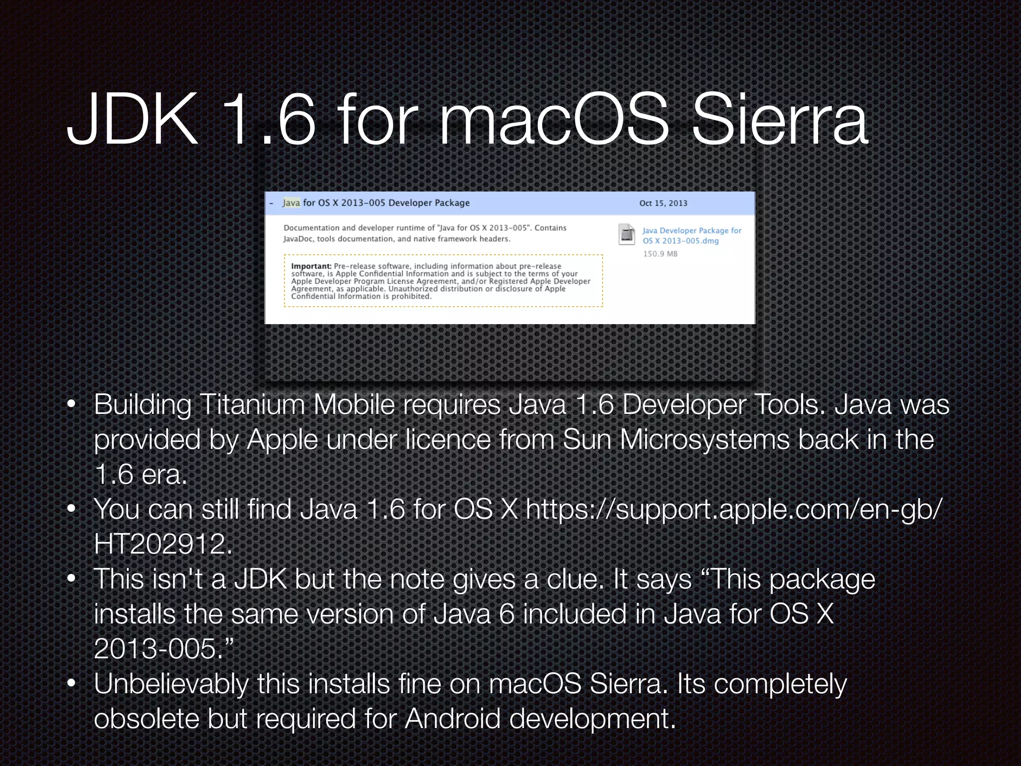 • Building Titanium Mobile requires Java 1.6 Developer Tools. Java was
provided by Apple under licence from Sun Microsystems back in the
1.6 era.
• You can still ﬁnd Java 1.6 for OS X https://support.apple.com/en-gb/
HT202912.
• This isn't a JDK but the note gives a clue. It says “This package
installs the same version of Java 6 included in Java for OS X
2013-005.”
• Unbelievably this installs ﬁne on macOS Sierra. Its completely
obsolete but required for Android development.
JDK 1.6 for macOS Sierra
 