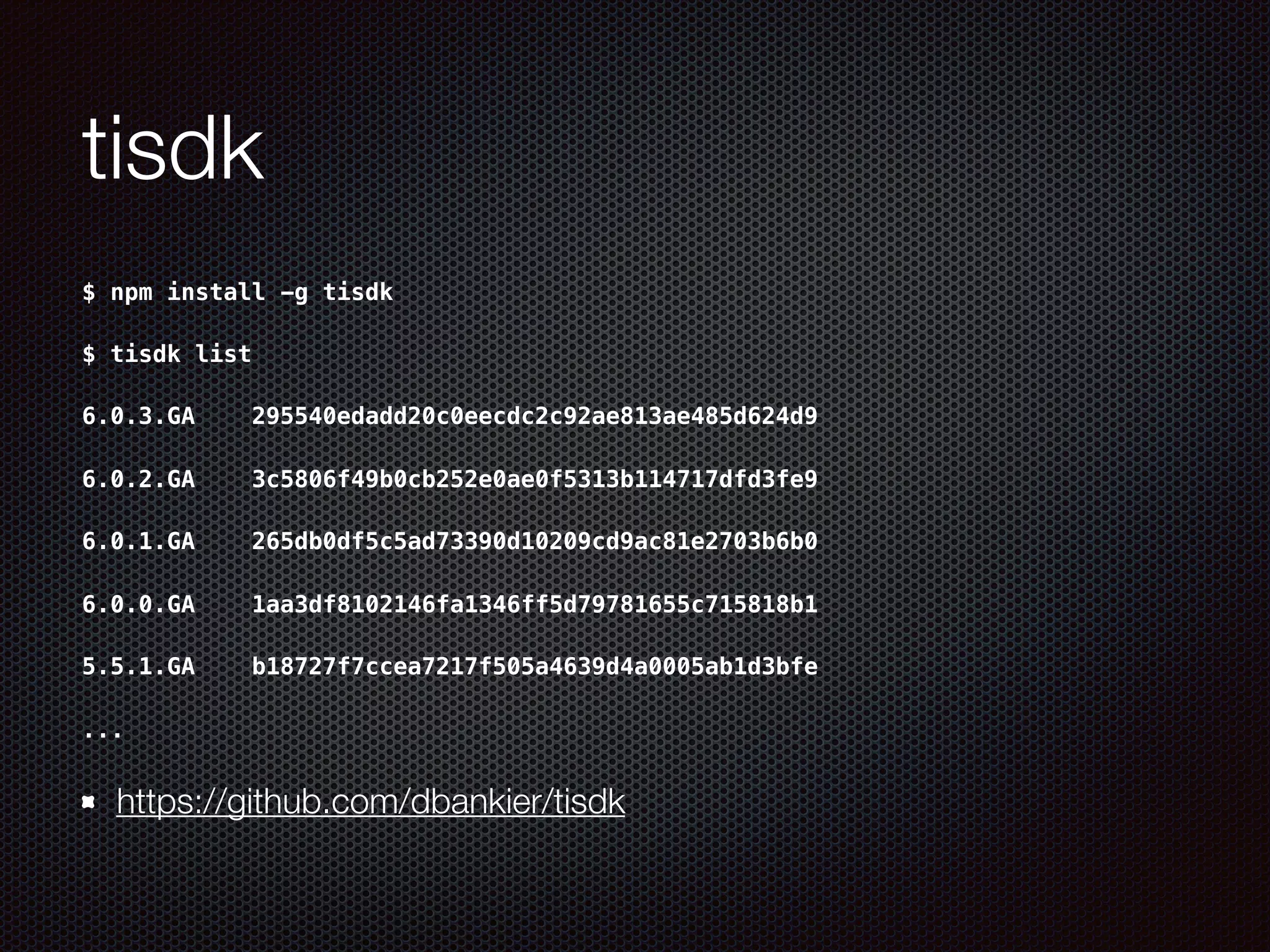 tisdk
$ npm install -g tisdk
$ tisdk list
6.0.3.GA    295540edadd20c0eecdc2c92ae813ae485d624d9
6.0.2.GA    3c5806f49b0cb252e0ae0f5313b114717dfd3fe9
6.0.1.GA    265db0df5c5ad73390d10209cd9ac81e2703b6b0
6.0.0.GA    1aa3df8102146fa1346ff5d79781655c715818b1
5.5.1.GA    b18727f7ccea7217f505a4639d4a0005ab1d3bfe
...
https://github.com/dbankier/tisdk
 