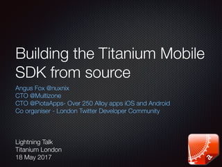 Building the Titanium Mobile
SDK from source
Angus Fox @nuxnix
CTO @Multizone
CTO @PiotaApps- Over 250 Alloy apps iOS and Android
Co organiser - London Twitter Developer Community
Lightning Talk
Titanium London
18 May 2017
 