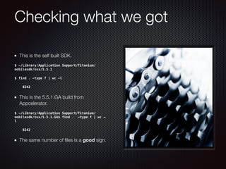 Checking what we got
This is the self built SDK.
$ ~/Library/Application Support/Titanium/
mobilesdk/osx/5.5.1
$ find . -type f | wc -l
8242
This is the 5.5.1.GA build from
Appcelerator.
$ ~/Library/Application Support/Titanium/
mobilesdk/osx/5.5.1.GA$ find . -type f | wc -
l
8242
The same number of ﬁles is a good sign.
 