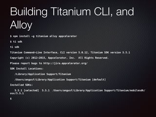 Building Titanium CLI, and
Alloy
$ npm install -g titanium alloy appcelerator
$ ti sdk
ti sdk
Titanium Command-Line Interface, CLI version 5.0.12, Titanium SDK version 5.5.1
Copyright (c) 2012-2015, Appcelerator, Inc. All Rights Reserved.
Please report bugs to http://jira.appcelerator.org/
SDK Install Locations:
/Library/Application Support/Titanium
/Users/angusf/Library/Application Support/Titanium [default]
Installed SDKs:
5.5.1 [selected] 5.5.1 /Users/angusf/Library/Application Support/Titanium/mobilesdk/
osx/5.5.1
$
 