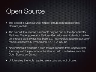 Open Source
The project is Open Source. https://github.com/appcelerator/
titanium_mobile
The prebuilt GA release is available only as part of the Appcelerator
Platform. The Appcelerator Platform GA builds are hidden but the link
construct is as it always has been e.g. http://builds.appcelerator.com/
mobile-releases/5.5.1/mobilesdk-5.5.1.GA-osx.zip
Nevertheless it would be a step toward freedom from Appcelerator
licencing and the platform to be able to build it outselves from the
Open Source on Github.
Unfotunately the tools required are arcane and out of date.
 