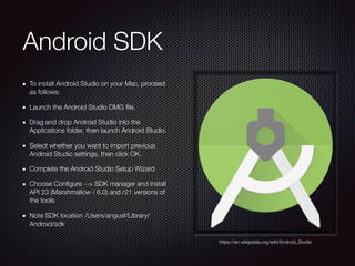 Android SDK
To install Android Studio on your Mac, proceed
as follows:
Launch the Android Studio DMG ﬁle.
Drag and drop Android Studio into the
Applications folder, then launch Android Studio.
Select whether you want to import previous
Android Studio settings, then click OK.
Complete the Android Studio Setup Wizard
Choose Conﬁgure --> SDK manager and install
API 23 (Marshmallow / 6.0) and r21 versions of
the tools
Note SDK location /Users/angusf/Library/
Android/sdk
https://en.wikipedia.org/wiki/Android_Studio
 