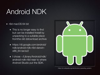 Android NDK
r9d macOS 64 bit
This is no longer easy to ﬁnd
but can be installed Install by
unpacking to a suitable place
fromthe old ddownload archive 
https://dl.google.com/android/
ndk/android-ndk-r9d-darwin-
x86_64.tar.bz2
I chose ~/Library/Android/ndk/
android-ndk-r9d near to where
Android Studio put the SDK.
https://en.wikipedia.org/wiki/Android_(operating_system)
 