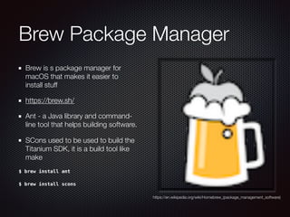 Brew Package Manager
Brew is s package manager for
macOS that makes it easier to
install stuff 
https://brew.sh/
Ant - a Java library and command-
line tool that helps building software.
SCons used to be used to build the
Titanium SDK, it is a build tool like
make
$ brew install ant
$ brew install scons
https://en.wikipedia.org/wiki/Homebrew_(package_management_software)
 