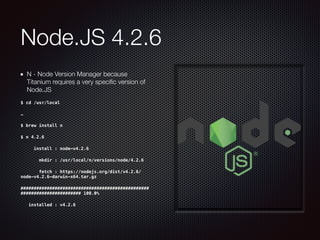 Node.JS 4.2.6
N - Node Version Manager because
Titanium requires a very speciﬁc version of
Node.JS
$ cd /usr/local
…
$ brew install n
$ n 4.2.6
     install : node-v4.2.6
       mkdir : /usr/local/n/versions/node/4.2.6
       fetch : https://nodejs.org/dist/v4.2.6/
node-v4.2.6-darwin-x64.tar.gz
#################################################
####################### 100.0%
   installed : v4.2.6
 