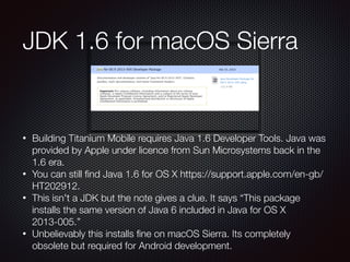 • Building Titanium Mobile requires Java 1.6 Developer Tools. Java was
provided by Apple under licence from Sun Microsystems back in the
1.6 era.
• You can still ﬁnd Java 1.6 for OS X https://support.apple.com/en-gb/
HT202912.
• This isn't a JDK but the note gives a clue. It says “This package
installs the same version of Java 6 included in Java for OS X
2013-005.”
• Unbelievably this installs ﬁne on macOS Sierra. Its completely
obsolete but required for Android development.
JDK 1.6 for macOS Sierra
 