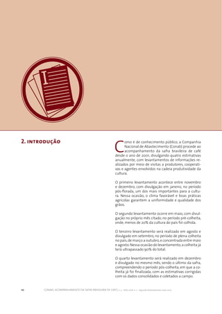 10 CONAB | ACOMPANHAMENTO DA SAFRA BRASILEIRA DE CAFÉ | v. 3 - Safra 2016, n. 2 - segundo levantamento, maio 2017.
2. introdução
10
C
omo é de conhecimento público, a Companhia
Nacional de Abastecimento (Conab) procede ao
acompanhamento da safra brasileira de café
desde o ano de 2001, divulgando quatro estimativas
anualmente, com levantamentos de informações re-
alizados por meio de visitas a produtores, cooperati-
vas e agentes envolvidos na cadeia produtividade da
cultura.
O primeiro levantamento acontece entre novembro
e dezembro, com divulgação em janeiro, no período
pós-florada, um dos mais importantes para a cultu-
ra. Nessa ocasião, o clima favorável e boas práticas
agrícolas garantem a uniformidade e qualidade dos
grãos.
O segundo levantamento ocorre em maio, com divul-
gação no próprio mês citado, no período pré-colheita,
onde, menos de 20% da cultura do país foi colhida.
O terceiro levantamento será realizado em agosto e
divulgado em setembro, no período de plena colheita
no país,de março a outubro,e concentrada entre maio
e agosto.Nessa ocasião do levantamento,a colheita já
terá ultrapassado 90% do total.
O quarto levantamento será realizado em dezembro
e divulgado no mesmo mês, sendo o último da safra,
compreendendo o período pós-colheita, em que a co-
lheita já foi finalizada, com as estimativas corrigidas
com os dados consolidados e coletados a campo.
 