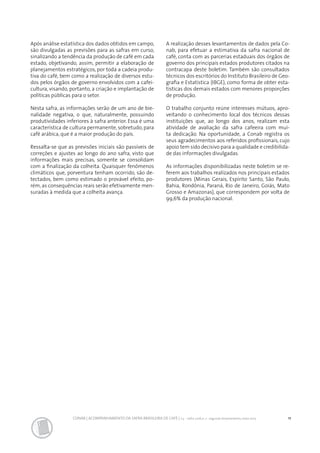 11CONAB | ACOMPANHAMENTO DA SAFRA BRASILEIRA DE CAFÉ | v.3 - Safra 2016,n. 2 - segundo levantamento, maio 2017..
Após análise estatística dos dados obtidos em campo,
são divulgadas as previsões para as safras em curso,
sinalizando a tendência da produção de café em cada
estado, objetivando, assim, permitir a elaboração de
planejamentos estratégicos, por toda a cadeia produ-
tiva do café, bem como a realização de diversos estu-
dos pelos órgãos de governo envolvidos com a cafei-
cultura, visando, portanto, a criação e implantação de
políticas públicas para o setor.
Nesta safra, as informações serão de um ano de bie-
nalidade negativa, o que, naturalmente, possuindo
produtividades inferiores à safra anterior. Essa é uma
característica de cultura permanente, sobretudo, para
café arábica, que é a maior produção do país.
Ressalta-se que as previsões iniciais são passíveis de
correções e ajustes ao longo do ano safra, visto que
informações mais precisas, somente se consolidam
com a finalização da colheita. Quaisquer fenômenos
climáticos que, porventura tenham ocorrido, são de-
tectados, bem como estimado o provável efeito, po-
rém, as consequências reais serão efetivamente men-
suradas à medida que a colheita avança.
A realização desses levantamentos de dados pela Co-
nab, para efetuar a estimativa da safra nacional de
café, conta com as parcerias estaduais dos órgãos de
governo dos principais estados produtores citados na
contracapa deste boletim. Também são consultados
técnicos dos escritórios do Instituto Brasileiro de Geo-
grafia e Estatística (IBGE), como forma de obter esta-
tísticas dos demais estados com menores proporções
de produção.
O trabalho conjunto reúne interesses mútuos, apro-
veitando o conhecimento local dos técnicos dessas
instituições que, ao longo dos anos, realizam esta
atividade de avaliação da safra cafeeira com mui-
ta dedicação. Na oportunidade, a Conab registra os
seus agradecimentos aos referidos profissionais, cujo
apoio tem sido decisivo para a qualidade e credibilida-
de das informações divulgadas.
As informações disponibilizadas neste boletim se re-
ferem aos trabalhos realizados nos principais estados
produtores (Minas Gerais, Espírito Santo, São Paulo,
Bahia, Rondônia, Paraná, Rio de Janeiro, Goiás, Mato
Grosso e Amazonas), que correspondem por volta de
99,6% da produção nacional.
 