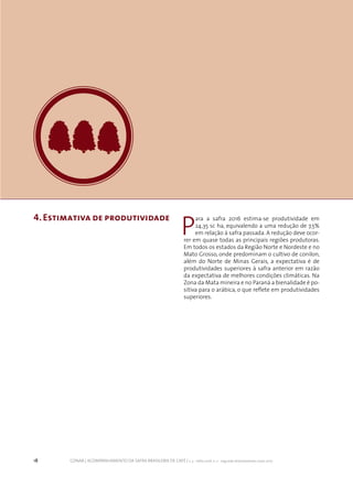 18 CONAB | ACOMPANHAMENTO DA SAFRA BRASILEIRA DE CAFÉ | v. 3 - Safra 2016, n. 2 - segundo levantamento, maio 2017.
4.Estimativa de produtividade
P
ara a safra 2016 estima-se produtividade em
24,35 sc ha, equivalendo a uma redução de 7,5%
em relação à safra passada. A redução deve ocor-
rer em quase todas as principais regiões produtoras.
Em todos os estados da Região Norte e Nordeste e no
Mato Grosso, onde predominam o cultivo de conilon,
além do Norte de Minas Gerais, a expectativa é de
produtividades superiores à safra anterior em razão
da expectativa de melhores condições climáticas. Na
Zona da Mata mineira e no Paraná a bienalidade é po-
sitiva para o arábica, o que reflete em produtividades
superiores.
 