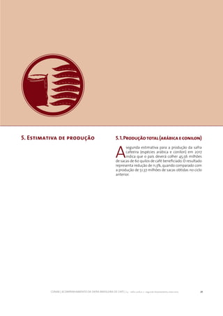 21CONAB | ACOMPANHAMENTO DA SAFRA BRASILEIRA DE CAFÉ | v.3 - Safra 2016,n. 2 - segundo levantamento, maio 2017..
5. Estimativa de produção 5.1.Produçãototal(arábicaeconilon)
A
segunda estimativa para a produção da safra
cafeeira (espécies arábica e conilon) em 2017
indica que o país deverá colher 45,56 milhões
de sacas de 60 quilos de café beneficiado. O resultado
representa redução de 11,3%, quando comparado com
a produção de 51,37 milhões de sacas obtidas no ciclo
anterior.
 