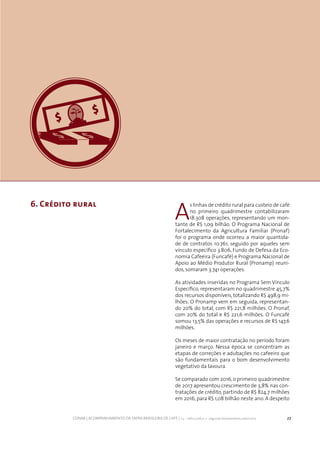 27CONAB | ACOMPANHAMENTO DA SAFRA BRASILEIRA DE CAFÉ | v.3 - Safra 2016,n. 2 - segundo levantamento, maio 2017..
6. Crédito rural
A
s linhas de crédito rural para custeio de café
no primeiro quadrimestre contabilizaram
18.308 operações, representando um mon-
tante de R$ 1,09 bilhão. O Programa Nacional de
Fortalecimento da Agricultura Familiar (Pronaf)
foi o programa onde ocorreu a maior quantida-
de de contratos 10.761, seguido por aqueles sem
vínculo específico 3.806, Fundo de Defesa da Eco-
nomia Cafeeira (Funcafé) e Programa Nacional de
Apoio ao Médio Produtor Rural (Pronamp) reuni-
dos, somaram 3.741 operações.
As atividades inseridas no Programa Sem Vínculo
Específico, representaram no quadrimestre 45,7%
dos recursos disponíveis, totalizando R$ 498,9 mi-
lhões. O Pronamp vem em seguida, representan-
do 20% do total, com R$ 221,8 milhões. O Pronaf,
com 20% do total e R$ 221,6 milhões. O Funcafé
somou 13,5% das operações e recursos de R$ 147,6
milhões.
Os meses de maior contratação no período foram
janeiro e março. Nessa época se concentram as
etapas de correções e adubações no cafeeiro que
são fundamentais para o bom desenvolvimento
vegetativo da lavoura.
Se comparado com 2016, o primeiro quadrimestre
de 2017 apresentou crescimento de 3,8% nas con-
tratações de crédito, partindo de R$ 824,7 milhões
em 2016, para R$ 1,08 bilhão neste ano. A despeito
 