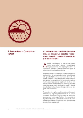 30 CONAB | ACOMPANHAMENTO DA SAFRA BRASILEIRA DE CAFÉ | v. 3 - Safra 2016, n. 2 - segundo levantamento, maio 2017.
7. Prognóstico Climático -
Inmet
1.1.Prognóstico climático de chuva
para as principais regiões produ-
toras de café - trimestre junho-ju-
lho-agosto/2017
A
normal climatológica da precipitação no tri-
mestre junho, julho e agosto é caracterizada
por poucas chuvas nas regiões produtoras de
café (Figura 1). Esse é o período em que os grãos se
encontram em maturação e colheita.
Para a maturação e a colheita da safra 2017, a previsão
probabilística de precipitação indica probabilidade
alta (50 a 60 %) das chuvas ocorrerem abaixo da mé-
dia em Rondônia e em uma pequena parte da região
do Planalto, na Bahia (Figura 2). As previsões de ano-
malias de chuva para essas regiões são de até 50 mm
abaixo da média histórica (Figura 3), ou seja, há áreas
onde poderá não haver precipitação, já que a normal
climatológica indica chuvas entre 25 e 150 mm ao lon-
go de todo o trimestre.
Para as demais regiões produtoras de café do país,
embora haja alguma probabilidade de as chuvas
ocorrerem abaixo ou acima da média, as anomalias
previstas são pouco significativas. Com exceção do
Espírito Santo, onde a previsão de anomalia de preci-
pitação é de menos 50 mm, com uma probabilidade
de ocorrência de 40 a 50%.
 