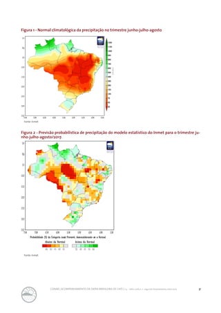 31CONAB | ACOMPANHAMENTO DA SAFRA BRASILEIRA DE CAFÉ | v.3 - Safra 2016,n. 2 - segundo levantamento, maio 2017..
Figura 1 - Normal climatológica da precipitação no trimestre junho-julho-agosto
Fonte: Inmet.
Fonte: Inmet.
Figura 2 - Previsão probabilística de precipitação do modelo estatístico do Inmet para o trimestre ju-
nho-julho-agosto/2017.
 