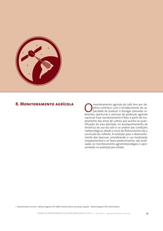 33CONAB | ACOMPANHAMENTO DA SAFRA BRASILEIRA DE CAFÉ | v.3 - Safra 2016,n. 2 - segundo levantamento, maio 2017..
O
monitoramento agrícola do café tem por ob-
jetivo contribuir com o fortalecimento da ca-
pacidade de produzir e divulgar previsões re-
levantes, oportunas e precisas da produção agrícola
nacional. Esse monitoramento é feito a partir do ma-
peamento das áreas de cultivo, que auxilia na quan-
tificação da área plantada, no acompanhamento da
dinâmica do uso do solo e na análise das condições
meteorológicas, desde o início do florescimento até a
conclusão da colheita. A condição para o desenvolvi-
mento das lavouras, considerando a sua localização
(mapeamentos) e as fases predominantes, são anali-
sadas no monitoramento agrometeorológico e apre-
sentadas na avaliação por estado.
8. Monitoramento agrícola
1- Danielle Barros Ferreira – Meteorologista CDP-INMET-Brasília, Mozar de Araújo Salvador - Meteorologista CDP-Inmet-Brasília
 