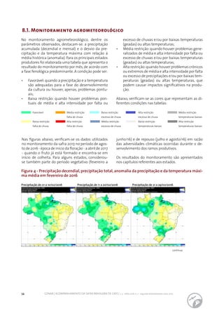 34 CONAB | ACOMPANHAMENTO DA SAFRA BRASILEIRA DE CAFÉ | v. 3 - Safra 2016, n. 2 - segundo levantamento, maio 2017.
8.1. Monitoramento agrometeorológico
No monitoramento agrometeorológico, dentre os
parâmetros observados, destacam-se: a precipitação
acumulada (decendial e mensal) e o desvio da pre-
cipitação e da temperatura máxima com relação à
média histórica (anomalia). Para os principais estados
produtores foi elaborada uma tabela que apresenta o
resultado do monitoramento por mês, de acordo com
a fase fenológica predominante. A condição pode ser:
•	 	 Favorável: quando a precipitação e a temperatura
são adequadas para a fase do desenvolvimento
da cultura ou houver, apenas, problemas pontu-
ais;
•	 Baixa restrição: quando houver problemas pon-
tuais de média e alta intensidade por falta ou
excesso de chuvas e/ou por baixas temperaturas
(geadas) ou altas temperaturas;
•	 Média restrição: quando houver problemas gene-
ralizados de média e alta intensidade por falta ou
excesso de chuvas e/ou por baixas temperaturas
(geadas) ou altas temperaturas;
•	 	 Alta restrição:quando houver problemas crônicos
ou extremos de média e alta intensidade por falta
ou excesso de precipitações e/ou por baixas tem-
peraturas (geadas) ou altas temperaturas, que
podem causar impactos significativos na produ-
ção.
Abaixo, verificam-se as cores que representam as di-
ferentes condições nas tabelas:
Figura 4 - Precipitação decendial, precipitação total, anomalia da precipitação e da temperatura máxi-
ma média em fevereiro de 2016
Favorável
Baixa restrição
falta de chuva
Média restrição
falta de chuva
Alta restrição
falta de chuva
Baixa restrição
excesso de chuva
Média restrição
excesso de chuva
Alta restrição
excesso de chuva
Baixa restrição
temperaturas baixas
Média restrição
temperaturas baixas
Alta restrição
temperaturas baixas
Nas figuras abaixo, verificam-se os dados utilizados
no monitoramento da safra 2017, no período de agos-
to de 2016 - época de início da floração - a abril de 2017
- quando o fruto já está formado e encontra-se em
início de colheita. Para alguns estados, considerou-
se também parte do período vegetativo (fevereiro a
junho/16) e de repouso (julho e agosto/16) em razão
das adversidades climáticas ocorridas durante o de-
senvolvimento dos ramos produtivos.
Os resultados do monitoramento são apresentados
nos capítulos referentes aos estados.
Precipitação de 01 a 10/02/2016 Precipitação de 11 a 20/02/2016 Precipitação de 21 a 29/02/2016
continua
 
