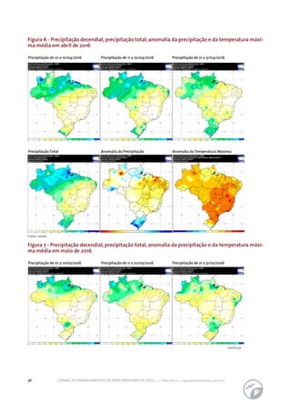 36 CONAB | ACOMPANHAMENTO DA SAFRA BRASILEIRA DE CAFÉ | v. 3 - Safra 2016, n. 2 - segundo levantamento, maio 2017.
Figura 6 - Precipitação decendial, precipitação total, anomalia da precipitação e da temperatura máxi-
ma média em abril de 2016
Figura 7 - Precipitação decendial, precipitação total, anomalia da precipitação e da temperatura máxi-
ma média em maio de 2016
Precipitação de 01 a 10/04/2016
Precipitação de 01 a 10/05/2016
Precipitação de 11 a 20/04/2016
Precipitação de 11 a 20/05/2016
Precipitação de 21 a 31/04/2016
Precipitação de 21 a 31/05/2016
Precipitação Total Anomalia da Precipitação Anomalia da Temperatura Máxima
continua
Fonte: Inmet.
 