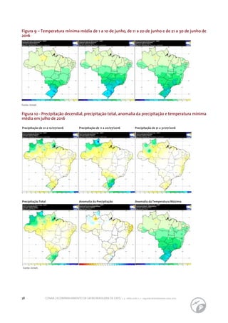 38 CONAB | ACOMPANHAMENTO DA SAFRA BRASILEIRA DE CAFÉ | v. 3 - Safra 2016, n. 2 - segundo levantamento, maio 2017.
Fonte: Inmet.
Figura 9 – Temperatura mínima média de 1 a 10 de junho, de 11 a 20 de junho e de 21 a 30 de junho de
2016
Figura 10 - Precipitação decendial, precipitação total, anomalia da precipitação e temperatura mínima
média em julho de 2016
Fonte: Inmet.
Precipitação de 01 a 10/07/2016 Precipitação de 11 a 20/07/2016 Precipitação de 21 a 31/07/2016
Precipitação Total Anomalia da Precipitação Anomalia da Temperatura Máxima
 