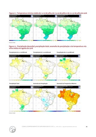 39CONAB | ACOMPANHAMENTO DA SAFRA BRASILEIRA DE CAFÉ | v.3 - Safra 2016,n. 2 - segundo levantamento, maio 2017..
Figura 12 - Precipitação decendial, precipitação total, anomalia da precipitação e da temperatura má-
xima média em agosto de 2016
Figura 11 – Temperatura mínima média de 1 a 10 de julho,de 11 a 20 de julho e de 21 a 31 de julho de 2016
Fonte: Inmet.
Fonte: Inmet.
Precipitação de 01 a 10/08/2016 Precipitação de 11 a 20/08/2016 Precipitação de 21 a 31/08/2016
Precipitação Total Anomalia da Precipitação Anomalia da Temperatura Máxima
 