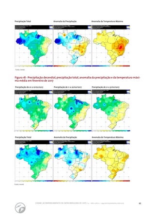 43CONAB | ACOMPANHAMENTO DA SAFRA BRASILEIRA DE CAFÉ | v.3 - Safra 2016,n. 2 - segundo levantamento, maio 2017..
Fonte: Inmet.
Fonte: Inmet.
Precipitação de 01 a 10/02/2017 Precipitação de 11 a 20/02/2017 Precipitação de 21 a 31/02/2017
Precipitação Total
Precipitação Total
Anomalia da Precipitação
Anomalia da Precipitação
Anomalia da Temperatura Máxima
Anomalia da Temperatura Máxima
Figura 18 - Precipitação decendial,precipitação total,anomalia da precipitação e da temperatura máxi-
ma média em fevereiro de 2017
 