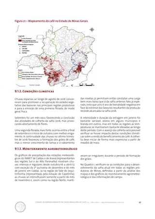 47CONAB | ACOMPANHAMENTO DA SAFRA BRASILEIRA DE CAFÉ | v.3 - Safra 2016,n. 2 - segundo levantamento, maio 2017..
Figura 21 – Mapeamento do café no Estado de Minas Gerais
9.1.2. Condições climáticas
Chuvas esparsas ao longo de agosto de 2016 concor-
reram para promover a recuperação do estádio vege-
tativo das lavouras nas principais regiões produtoras
e para a emissão de uma primeira florada, de modo
geral, fraca.
Setembro foi um mês seco, favorecendo a conclusão
das atividades de colheita da safra 2016, mas provo-
cando abortamento de flores.
Uma segunda florada,mais forte,ocorreu entre o final
de setembro e o início de outubro, com melhor vinga-
mento. A continuidade das chuvas no último trimes-
tre de 2016 favoreceu a formação dos grãos de café,
mas o menor crescimento de ramos e o raleamento
das rosetas já permitiam então constatar uma carga
bem mais baixa que à da safra anterior, fato já espe-
rado, visto que 2017 é ano de bienalidade negativa em
face do estresse das lavouras resultantes da produção
recorde alcançada na safra 2016.
A intensidade e duração da estiagem em janeiro foi
bastante variável, severa em alguns municípios e
branda em outros, mas em todas as regiões as tem-
peraturas se mantiveram bastante elevadas ao longo
deste período. Com o avanço da colheita será possível
verificar se houve impacto destas condições climáti-
cas sobre a renda do beneficiamento do café.A colhei-
ta deve iniciar de forma mais expressiva a partir de
meados de maio.
9.1.3. Monitoramento agrometeorológico
Os gráficos de precipitação das estações meteoroló-
gicas do INMET de Caldas e de Araxá (representantes
das regiões Sul e do Alto Paranaíba) mostram chu-
vas intensas e regulares desde outubro/16 a abril/17,
com exceção da 2ª quinzena de dezembro e do mês
de janeiro em Caldas. Já na região do Vale do Jequi-
tinhonha (representada pela estação de Capelinha),
as chuvas se intensificaram somente a partir do mês
de novembro e, assim como na região Norte, manti-
veram-se irregulares durante o período de formação
dos grãos.
No Quadro 1, verificam-se as condições para o desen-
volvimento da safra atual em todas as regiões pro-
dutoras de Minas, definidas a partir da análise dos
mapas e dos gráficos do monitoramento agrometeo-
rológico e das informações de campo.
Fonte: Conab.
 