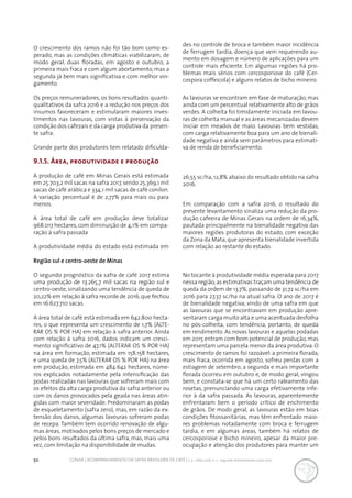 50 CONAB | ACOMPANHAMENTO DA SAFRA BRASILEIRA DE CAFÉ | v. 3 - Safra 2016, n. 2 - segundo levantamento, maio 2017.
O crescimento dos ramos não foi tão bom como es-
perado, mas as condições climáticas viabilizaram, de
modo geral, duas floradas, em agosto e outubro, a
primeira mais fraca e com algum abortamento, mas a
segunda já bem mais significativa e com melhor vin-
gamento.
Os preços remuneradores, os bons resultados quanti-
qualitativos da safra 2016 e a redução nos preços dos
insumos favoreceram e estimularam maiores inves-
timentos nas lavouras, com vistas à preservação da
condição dos cafezais e da carga produtiva da presen-
te safra.
Grande parte dos produtores tem relatado dificulda-
des no controle de broca e também maior incidência
de ferrugem tardia, doença que vem requerendo au-
mento em dosagem e número de aplicações para um
controle mais eficiente. Em algumas regiões há pro-
blemas mais sérios com cercosporiose do café (Cer-
cospora coffeicola) e alguns relatos de bicho mineiro.
As lavouras se encontram em fase de maturação, mas
ainda com um percentual relativamente alto de grãos
verdes. A colheita foi timidamente iniciada em lavou-
ras de colheita manual e as áreas mecanizadas devem
iniciar em meados de maio. Lavouras bem vestidas,
com carga relativamente boa para um ano de bienali-
dade negativa e ainda sem parâmetros para estimati-
va de renda de beneficiamento.
9.1.5. Área, produtividade e produção
A produção de café em Minas Gerais está estimada
em 25.703,2 mil sacas na safra 2017,sendo 25.369,1 mil
sacas de café arábica e 334,1 mil sacas de café conilon.
A variação percentual é de 2,77% para mais ou para
menos.
A área total de café em produção deve totalizar
968.017 hectares,com diminuição de 4,1% em compa-
ração à safra passada
A produtividade média do estado está estimada em
26,55 sc/ha, 12,8% abaixo do resultado obtido na safra
2016.
Em comparação com a safra 2016, o resultado do
presente levantamento sinaliza uma redução da pro-
dução cafeeira de Minas Gerais na ordem de 16,34%,
pautada principalmente na bienalidade negativa das
maiores regiões produtoras do estado, com exceção
da Zona da Mata,que apresenta bienalidade invertida
com relação ao restante do estado.
Região sul e centro-oeste de Minas
O segundo prognóstico da safra de café 2017 estima
uma produção de 13.265,7 mil sacas na região sul e
centro-oeste, sinalizando uma tendência de queda de
20,22% em relação à safra recorde de 2016,que fechou
em 16.627.710 sacas.
A área total de café está estimada em 642.800 hecta-
res, o que representa um crescimento de 1,7% (ALTE-
RAR OS % POR HA) em relação à safra anterior. Ainda
com relação à safra 2016, dados indicam um cresci-
mento significativo de 47,1% (ALTERAR OS % POR HA)
na área em formação, estimada em 158.158 hectares,
e uma queda de 7,5% (ALTERAR OS % POR HA) na área
em produção, estimada em 484.642 hectares, núme-
ros explicados notadamente pela intensificação das
podas realizadas nas lavouras que sofreram mais com
os efeitos da alta carga produtiva da safra anterior ou
com os danos provocados pela geada nas áreas atin-
gidas com maior severidade. Predominaram as podas
de esqueletamento (safra zero), mas, em razão da ex-
tensão dos danos, algumas lavouras sofreram podas
de recepa. Também tem ocorrido renovação de algu-
mas áreas,motivados pelos bons preços de mercado e
pelos bons resultados da última safra, mas, mais uma
vez, com limitação na disponibilidade de mudas.
No tocante à produtividade média esperada para 2017
nessa região,as estimativas traçam uma tendência de
queda da ordem de 13,7%, passando de 31,72 sc/ha em
2016 para 27,37 sc/ha na atual safra. O ano de 2017 é
de bienalidade negativa, vindo de uma safra em que
as lavouras que se encontravam em produção apre-
sentaram carga muito alta e uma acentuada desfolha
no pós-colheita, com tendência, portanto, de queda
em rendimento. As novas lavouras e aquelas podadas
em 2015 entram com bom potencial de produção,mas
representam uma parcela menor da área produtiva. O
crescimento de ramos foi razoável: a primeira florada,
mais fraca, ocorrida em agosto, sofreu perdas com a
estiagem de setembro; a segunda e mais importante
florada ocorreu em outubro e, de modo geral, vingou
bem, e constata-se que há um certo raleamento das
rosetas, prenunciando uma carga efetivamente infe-
rior à da safra passada. As lavouras, aparentemente
enfrentaram bem o período crítico de enchimento
de grãos. De modo geral, as lavouras estão em boas
condições fitossanitárias, mas têm enfrentado maio-
res problemas notadamente com broca e ferrugem
tardia, e em algumas áreas, também há relatos de
cercosporiose e bicho mineiro, apesar da maior pre-
ocupação e atenção dos produtores para manter um
 