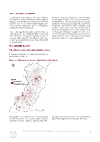 53CONAB | ACOMPANHAMENTO DA SAFRA BRASILEIRA DE CAFÉ | v.3 - Safra 2016,n. 2 - segundo levantamento, maio 2017..
9.2. Espírito Santo
9.2.1. Monitoramento agrometeorológico
Figura 22 – Mapeamento do café no Estado do Espírito Santo
O mapeamento do café no estado do Espírito Santo é
apresentado na Figura 22.
9.1.6. Considerações finais
As estimativas de produção da safra 2017 ainda não
são definitivas, mas as condições climáticas vigentes
até agora permitem traçar expectativas de resultados
razoáveis para um ano de bienalidade negativa, em-
bora ainda haja preocupação com os resultados na
renda do beneficiamento do café.
Trata-se do segundo, de quatro levantamentos, e a
expectativa é de uma retração de 16,3% na produção.
Pelas estimativas iniciais, este resultado decorre, em
parte, da redução de 4,1% estimada na área em pro-
dução, mas sobretudo da projeção de queda de 12,8%
na produtividade.
A queda na área pode ser explicada pela intensifica-
ção das podas realizadas em 2016, que superaram a
entrada de novas áreas em produção,que são aquelas
plantadas em 2014 ou aquelas esqueletadas em 2015.
No tocante à produtividade média projetada, apesar
do clima relativamente favorável, o crescimento de
ramos produtivos não foi muito bom, as floradas fo-
ram razoavelmente boas, mas a primeira sofreu abor-
tamento em decorrência da estiagem de setembro,as
rosetas estão mais ralas,e há,ainda,riscos de impacto
da estiagem de janeiro na granação do café.
Nos Quadros 2 e 3, verificam-se as condições para o
desenvolvimento da safra atual nas regiões produto-
ras de café conilon e arábica do Espírito Santo, defini-
Fonte: Conab.
das a partir da análise dos mapas do monitoramento
agrometeorológico e das informações de campo.
 